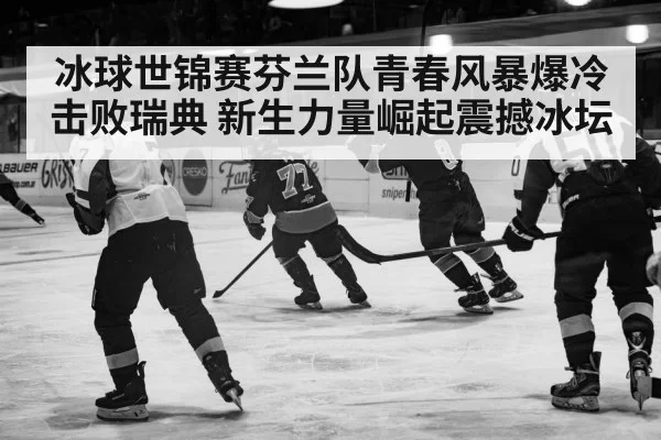 冰球世锦赛芬兰队青春风暴爆冷击败瑞典 新生力量崛起震撼冰坛