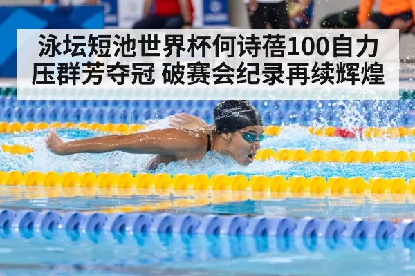 泳坛短池世界杯何诗蓓100自力压群芳夺冠 破赛会纪录再续辉煌