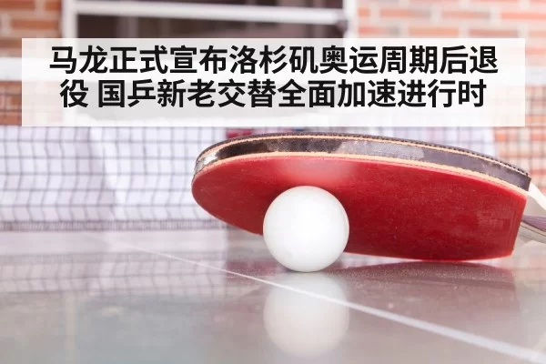 马龙正式宣布洛杉矶奥运周期后退役 国乒新老交替全面加速进行时